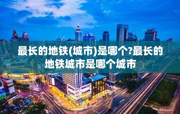 最长的地铁(城市)是哪个?最长的地铁城市是哪个城市