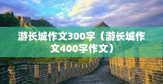 游长城作文300字（游长城作文400字作文）