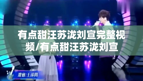 有点甜汪苏泷刘宣完整视频/有点甜汪苏泷刘宣