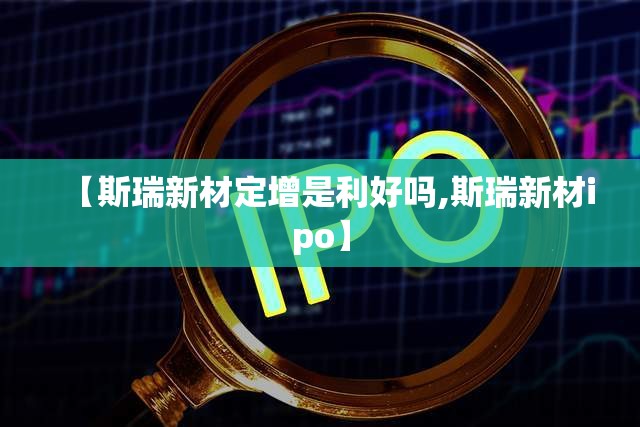 【斯瑞新材定增是利好吗,斯瑞新材ipo】