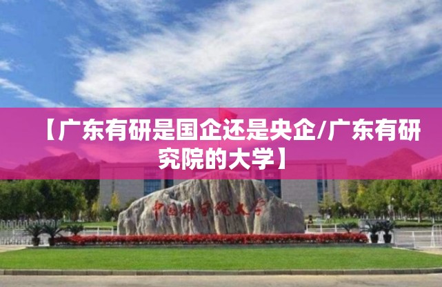 【广东有研是国企还是央企/广东有研究院的大学】
