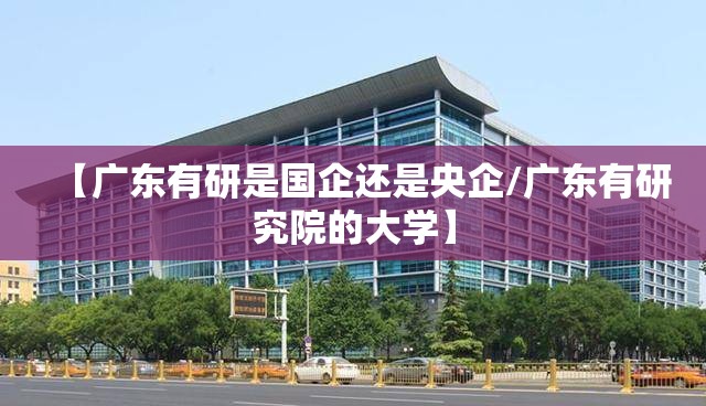 【广东有研是国企还是央企/广东有研究院的大学】
