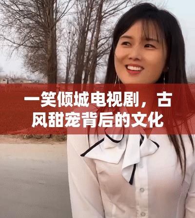 一笑倾城电视剧，古风甜宠背后的文化密码与情感共鸣