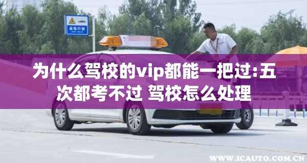 为什么驾校的vip都能一把过:五次都考不过 驾校怎么处理